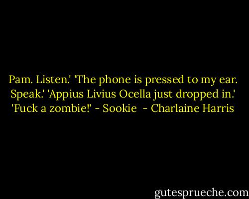 Pam. Listen.'<br />'The phone is pressed to my ear. Speak.'<br />'Appius Livius Ocella just dropped in.'<br />'Fuck a zombie!'<br />- Sookie  - Charlaine Harris