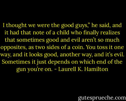 I thought we were the good guys,” he said, and it had that note of a child who finally realizes that sometimes good and evil aren’t so much opposites, as two sides of a coin. You toss it one way, and it looks good, another way, and it’s evil. Sometimes it just depends on which end of the gun you’re on. - Laurell K. Hamilton