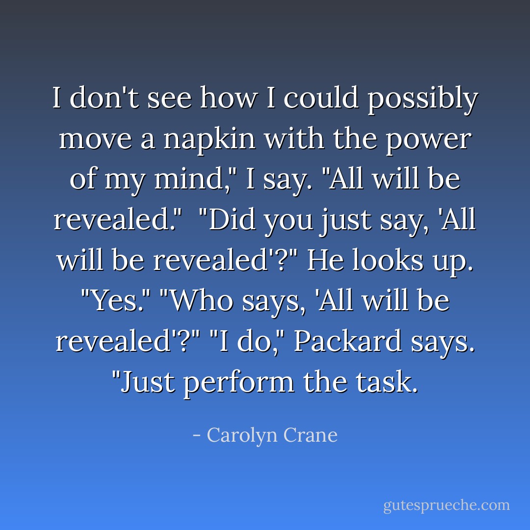I don't see how I could possibly move a napkin with the power of my mind," I say.<br />"All will be revealed." <br />"Did you just say, 'All will be revealed'?"<br />He looks up. "Yes."<br />"Who says, 'All will be revealed'?"<br />"I do," Packard says. "Just perform the task. - Carolyn Crane