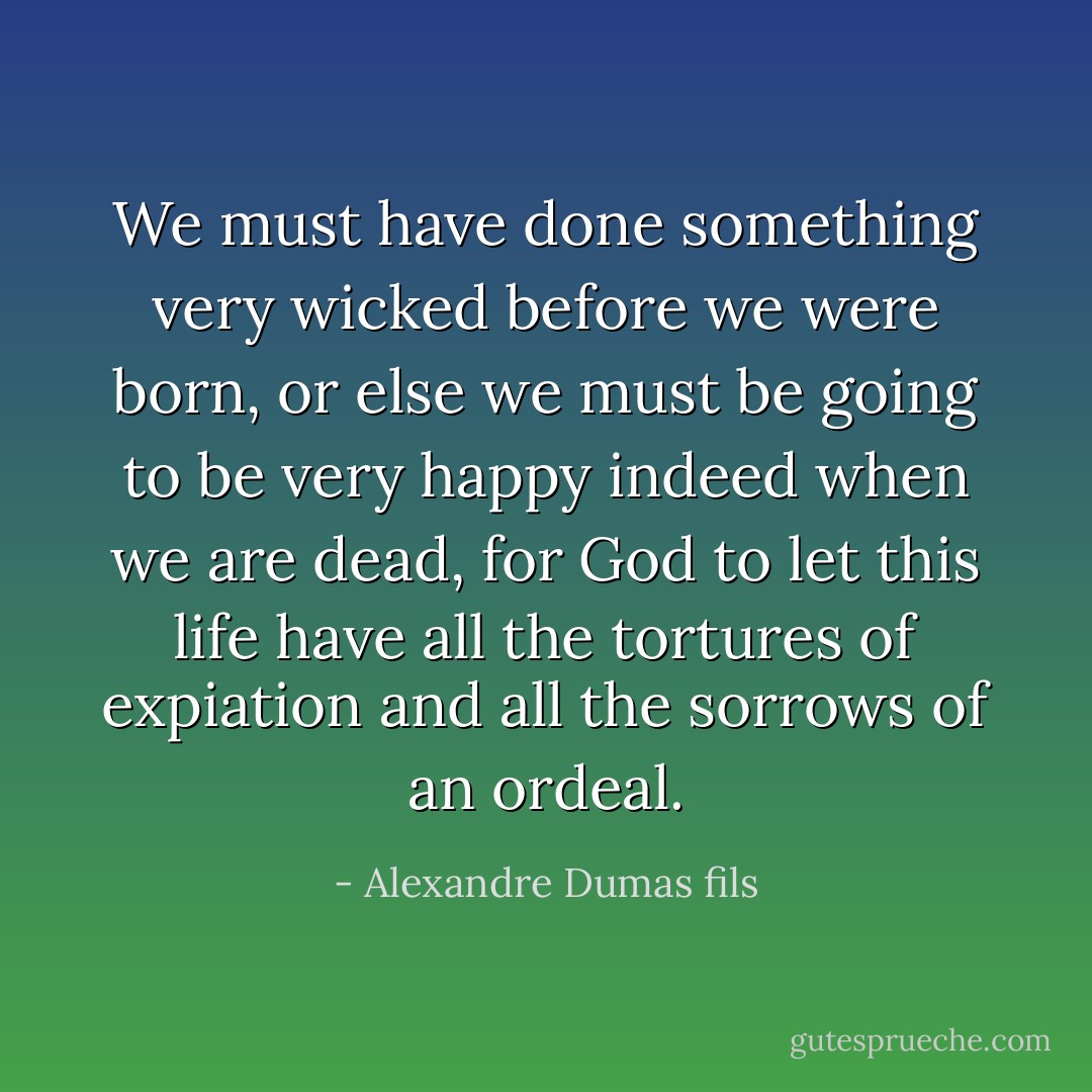 We must have done something very wicked before we were born, or else we must be going to be very happy indeed when we are dead, for God to let this life have all the tortures of expiation and all the sorrows of an ordeal. - Alexandre Dumas fils