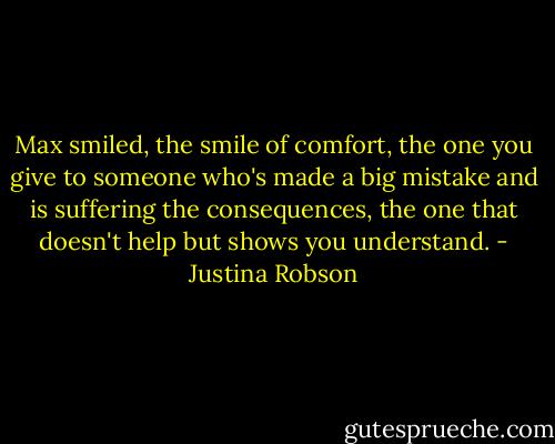 Max smiled, the smile of comfort, the one you give to someone who's made a big mistake and is suffering the consequences, the one that doesn't help but shows you understand. - Justina Robson
