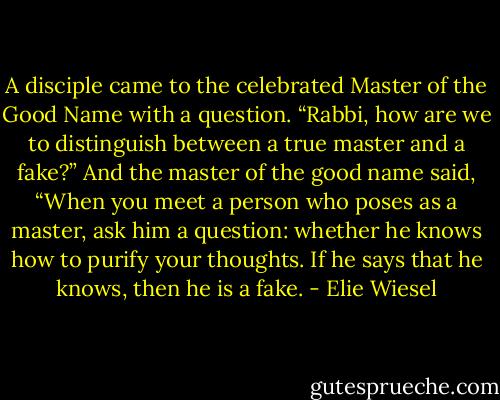 A disciple came to the celebrated Master of the Good Name with a question. “Rabbi, how are we to distinguish between a true master and a fake?” And the master of the good name said, “When you meet a person who poses as a master, ask him a question: whether he knows how to purify your thoughts. If he says that he knows, then he is a fake. - Elie Wiesel