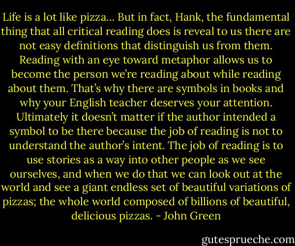 Life is a lot like pizza…<br />But in fact, Hank, the fundamental thing that all critical reading does is reveal to us there are not easy definitions that distinguish us from them. Reading with an eye toward metaphor allows us to become the person we’re reading about while reading about them. That’s why there are symbols in books and why your English teacher deserves your attention. Ultimately it doesn’t matter if the author intended a symbol to be there because the job of reading is not to understand the author’s intent. The job of reading is to use stories as a way into other people as we see ourselves, and when we do that we can look out at the world and see a giant endless set of beautiful variations of pizzas; the whole world composed of billions of beautiful, delicious pizzas. - John Green