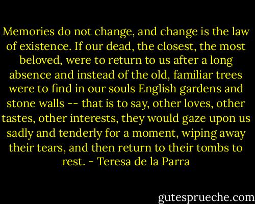 Memories do not change, and change is the law of existence. If our dead, the closest, the most beloved, were to return to us after a long absence and instead of the old, familiar trees were to find in our souls English gardens and stone walls -- that is to say, other loves, other tastes, other interests, they would gaze upon us sadly and tenderly for a moment, wiping away their tears, and then return to their tombs to rest. - Teresa de la Parra
