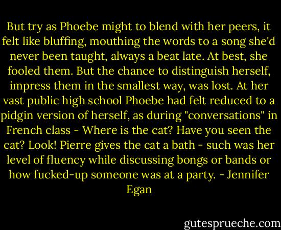 But try as Phoebe might to blend with her peers, it felt like bluffing, mouthing the words to a song she'd never been taught, always a beat late. At best, she fooled them. But the chance to distinguish herself, impress them in the smallest way, was lost. At her vast public high school Phoebe had felt reduced to a pidgin version of herself, as during "conversations" in French class - Where is the cat? Have you seen the cat? Look! Pierre gives the cat a bath - such was her level of fluency while discussing bongs or bands or how fucked-up someone was at a party. - Jennifer Egan