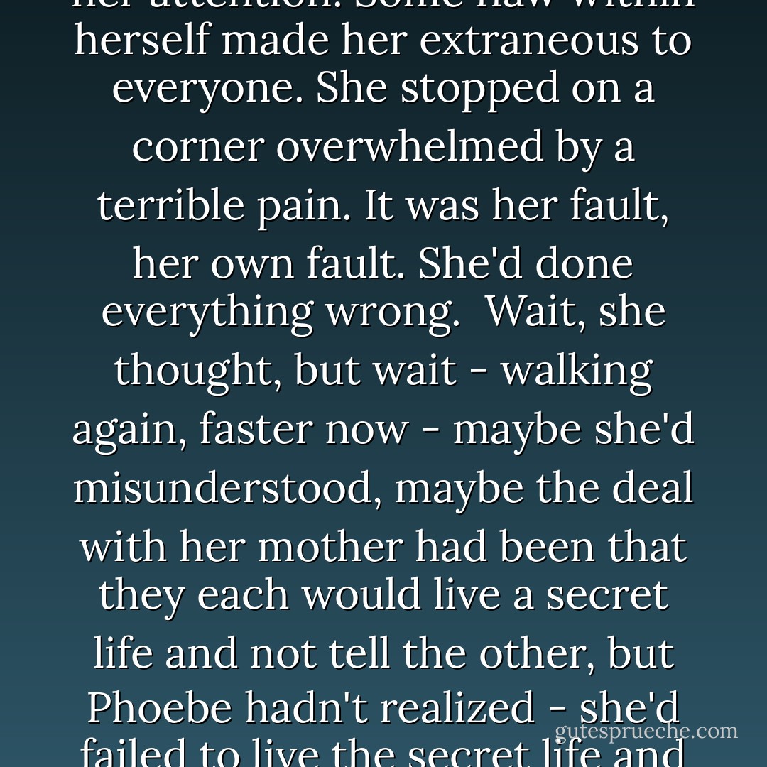 And Phoebe saw, with a dreadful clarity, that in the end she'd failed to interest her mother enough, failed to hold her attention. Some flaw within herself made her extraneous to everyone. She stopped on a corner overwhelmed by a terrible pain. It was her fault, her own fault. She'd done everything wrong.<br /><br />Wait, she thought, but wait - walking again, faster now - maybe she'd misunderstood, maybe the deal with her mother had been that they each would live a secret life and not tell the other, but Phoebe hadn't realized - she'd failed to live the secret life and now her life was only this, a hundred empty years stretched uselessly behind her. - Jennifer Egan