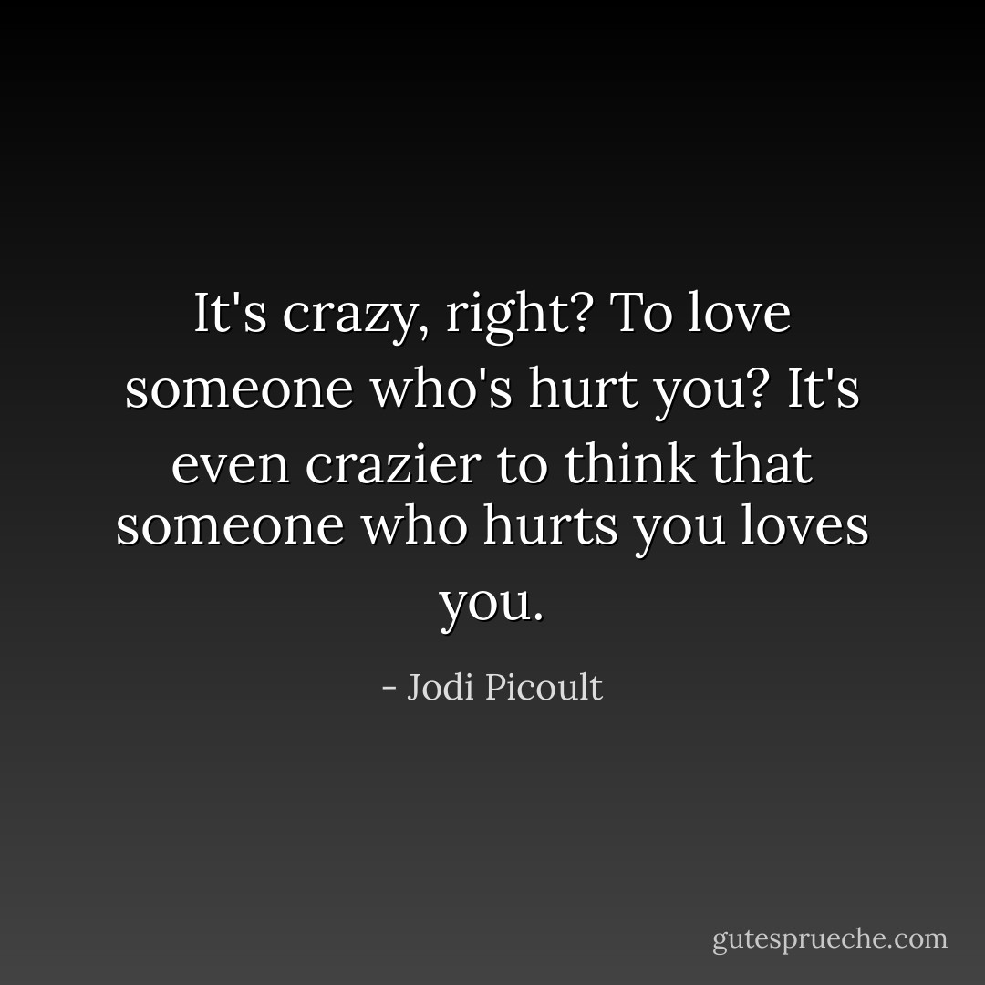 It's crazy, right? To love someone who's hurt you? It's even crazier to think that someone who hurts you loves you. - Jodi Picoult
