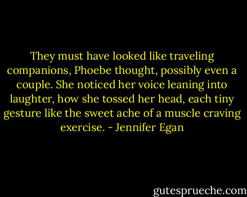 They must have looked like traveling companions, Phoebe thought, possibly even a couple. She noticed her voice leaning into laughter, how she tossed her head, each tiny gesture like the sweet ache of a muscle craving exercise. - Jennifer Egan