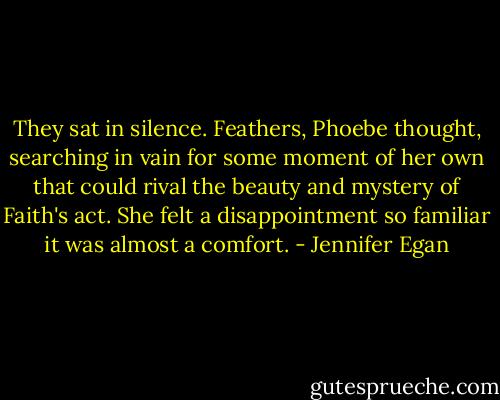 They sat in silence. Feathers, Phoebe thought, searching in vain for some moment of her own that could rival the beauty and mystery of Faith's act. She felt a disappointment so familiar it was almost a comfort. - Jennifer Egan