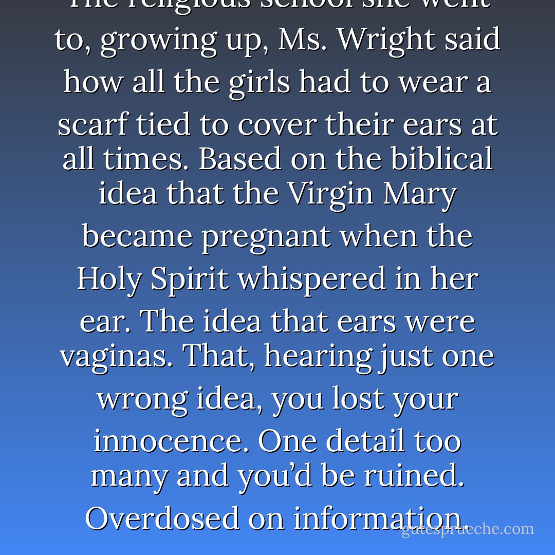 The religious school she went to, growing up, Ms. Wright said how all the girls had to wear a scarf tied to cover their ears at all times. Based on the biblical idea that the Virgin Mary became pregnant when the Holy Spirit whispered in her ear. The idea that ears were vaginas. That, hearing just one wrong idea, you lost your innocence. One detail too many and you’d be ruined. Overdosed on information. - Chuck Palahniuk