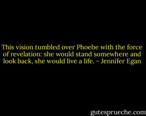 This vision tumbled over Phoebe with the force of revelation: she would stand somewhere and look back, she would live a life. - Jennifer Egan