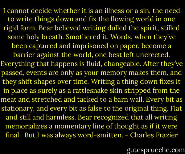 I cannot decide whether it is an illness or a sin, the need to write things down and fix the flowing world in one rigid form. Bear believed writing dulled the spirit, stilled some holy breath. Smothered it. Words, when they’ve been captured and imprisoned on paper, become a barrier against the world, one best left unerected. Everything that happens is fluid, changeable. After they’ve passed, events are only as your memory makes them, and they shift shapes over time. Writing a thing down fixes it in place as surely as a rattlesnake skin stripped from the meat and stretched and tacked to a barn wall. Every bit as stationary, and every bit as false to the original thing. Flat and still and harmless. Bear recognized that all writing memorializes a momentary line of thought as if it were final. <br />But I was always word-smitten. - Charles Frazier