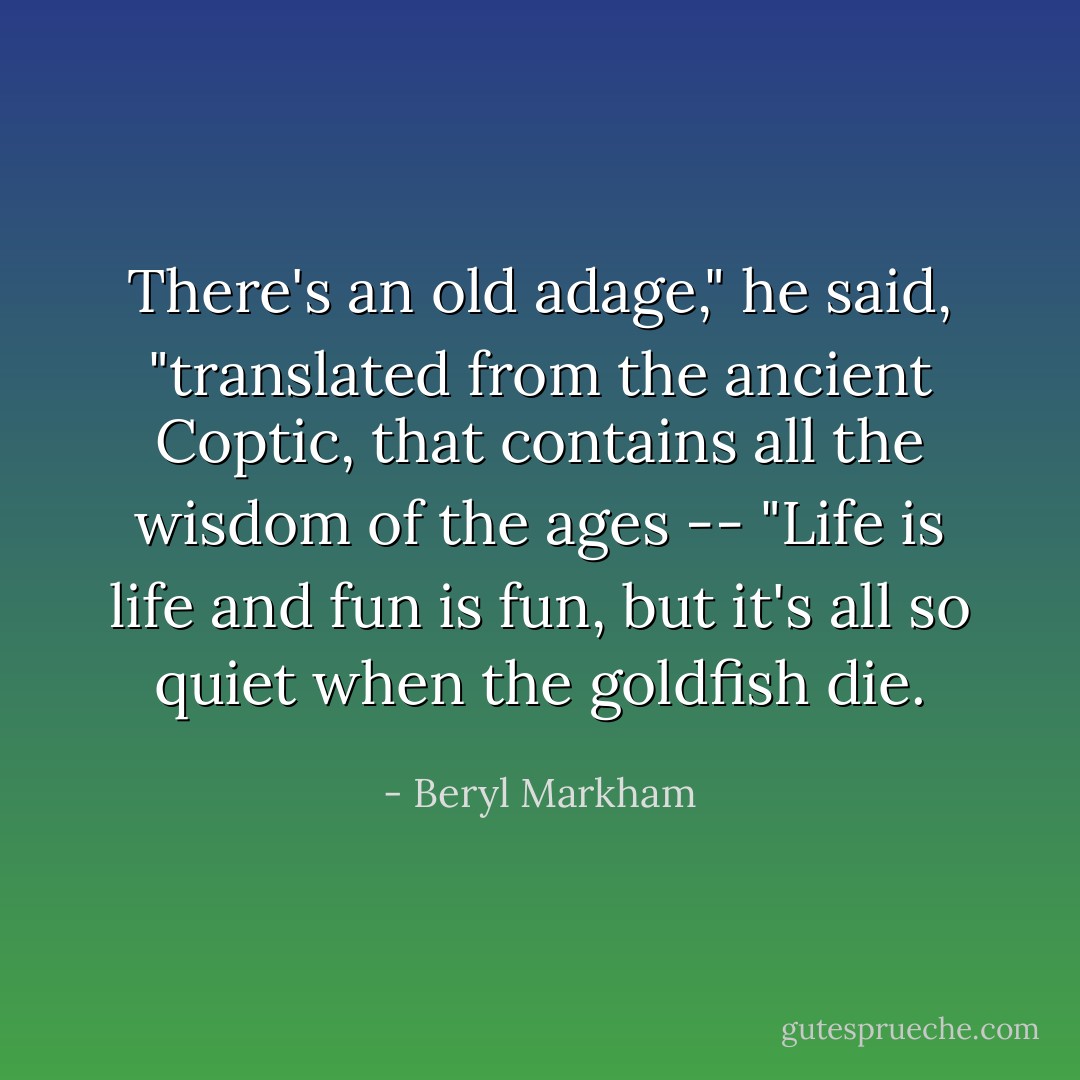 There's an old adage," he said, "translated from the ancient Coptic, that contains all the wisdom of the ages -- "Life is life and fun is fun, but it's all so quiet when the goldfish die. - Beryl Markham