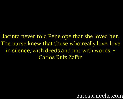 Jacinta never told Penelope that she loved her. The nurse knew that those who really love, love in silence, with deeds and not with words. - Carlos Ruiz Zafón