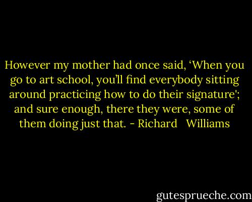 However my mother had once said, ‘When you go to art school, you’ll find everybody sitting around practicing how to do their signature'; and sure enough, there they were, some of them doing just that. - Richard   Williams