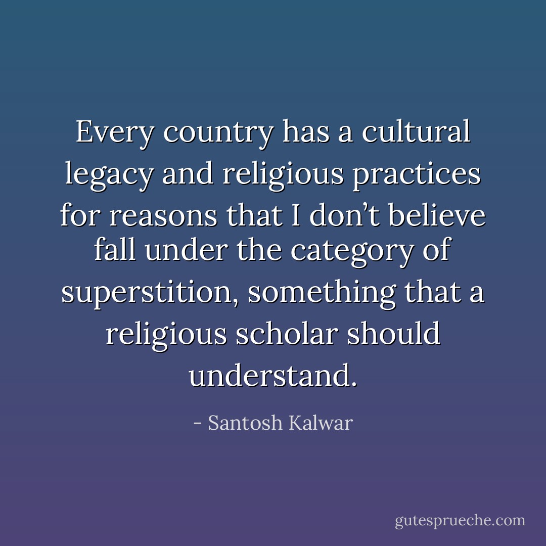Every country has a cultural legacy and religious practices for reasons that I don’t believe fall under the category of superstition, something that a religious scholar should understand. - Santosh Kalwar