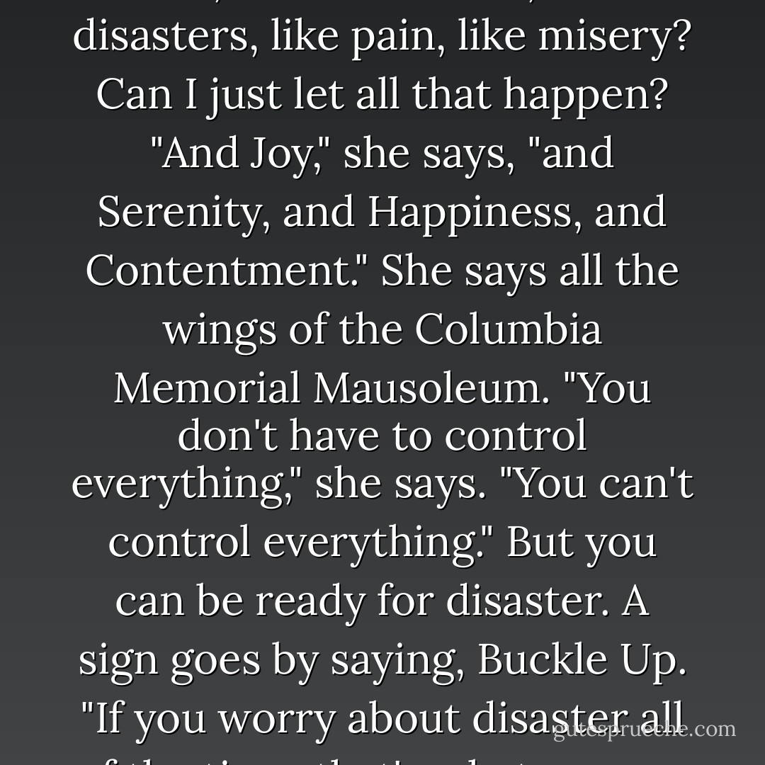 Fertility says, "Can you relax and just let things happen?"<br />I ask, does she mean, like disasters, like pain, like misery? Can I just let all that happen?<br />"And Joy," she says, "and Serenity, and Happiness, and Contentment." She says all the wings of the Columbia Memorial Mausoleum. "You don't have to control everything," she says. "You can't control everything."<br />But you can be ready for disaster.<br />A sign goes by saying, Buckle Up.<br />"If you worry about disaster all of the time, that's what you are going to get," Fertility says. - Chuck Palahniuk