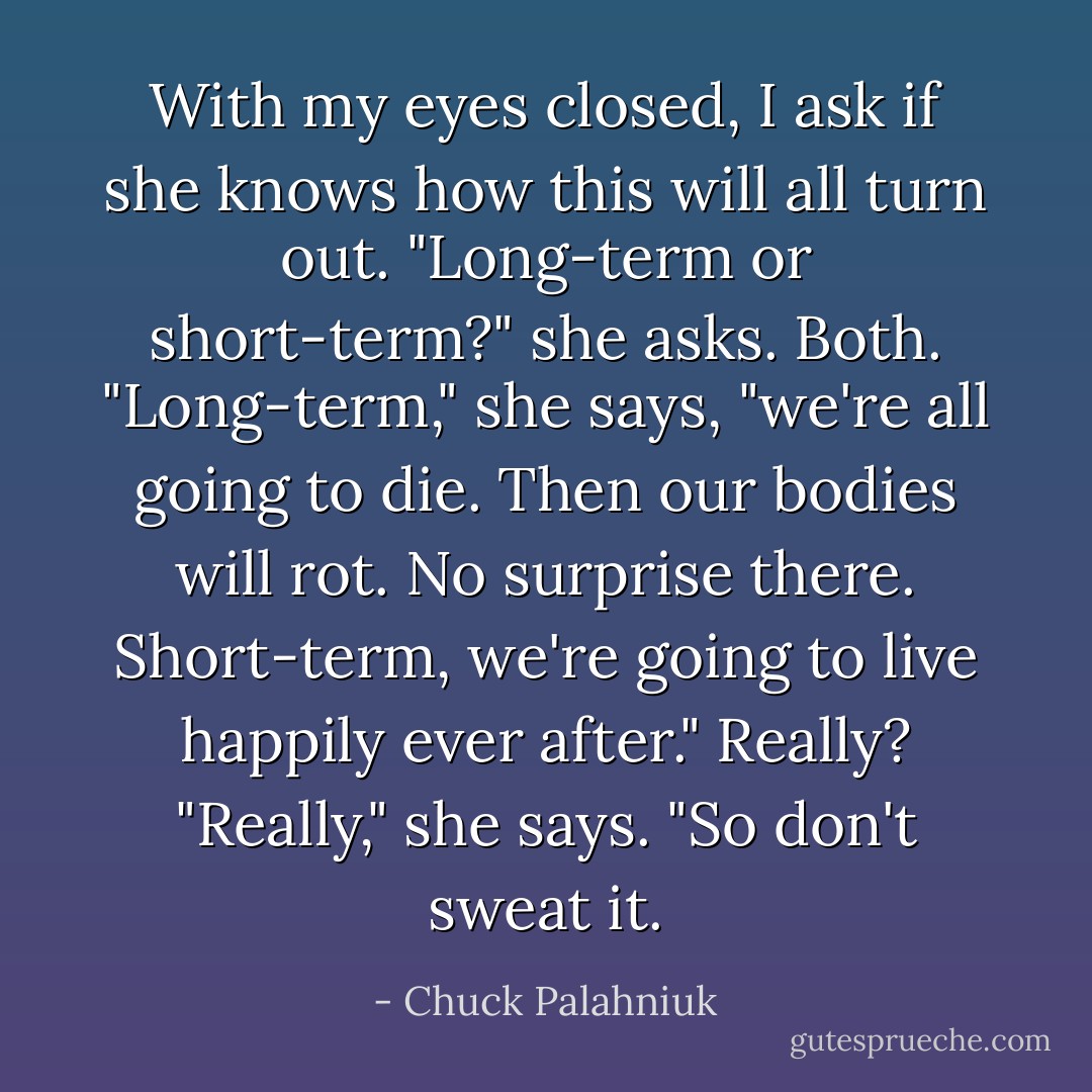 With my eyes closed, I ask if she knows how this will all turn out.<br />"Long-term or short-term?" she asks.<br />Both.<br />"Long-term," she says, "we're all going to die. Then our bodies will rot. No surprise there. Short-term, we're going to live happily ever after."<br />Really?<br />"Really," she says. "So don't sweat it. - Chuck Palahniuk