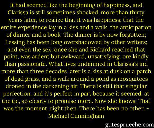 It had seemed like the beginning of happiness, and Clarissa is still sometimes shocked, more than thirty years later, to realize that it was happiness; that the entire experience lay in a kiss and a walk, the anticipation of dinner and a book. The dinner is by now forgotten; Lessing has been long overshadowed by other writers; and even the sex, once she and Richard reached that point, was ardent but awkward, unsatisfying, ore kindly than passionate. What lives undimmed in Clarissa's ind more than three decades later is a kiss at dusk on a patch of dead grass, and a walk around a pond as mosquitoes droned in the darkening air. There is still that singular perfection, and it's perfect in part because it seemed, at the tie, so clearly to promise more. Now she knows: That was the moment, right then. There has been no other. - Michael Cunningham