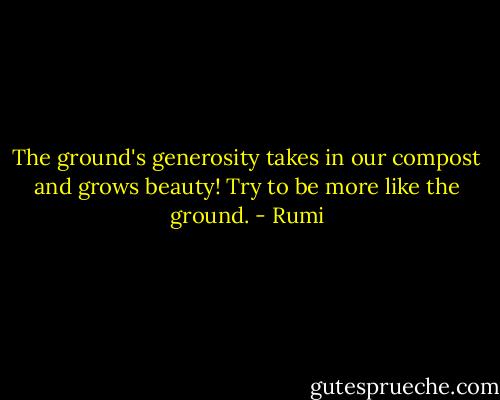 The ground's generosity takes in our compost and grows beauty! Try to be more like the ground. - Rumi