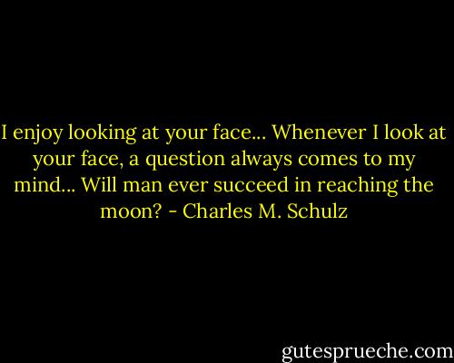 I enjoy looking at your face... Whenever I look at your face, a question always comes to my mind... Will man ever succeed in reaching the moon? - Charles M. Schulz