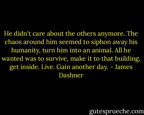 He didn't care about the others anymore. The chaos around him seemed to siphon away his humanity, turn him into an animal. All he wanted was to survive, make it to that building, get inside. Live. Gain another day. - James Dashner