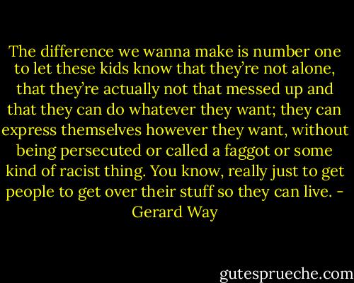 The difference we wanna make is number one to let these kids know that they’re not alone, that they’re actually not that messed up and that they can do whatever they want; they can express themselves however they want, without being persecuted or called a faggot or some kind of racist thing. You know, really just to get people to get over their stuff so they can live. - Gerard Way