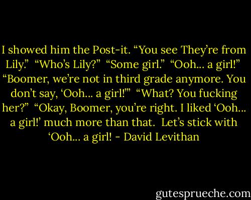 I showed him the Post-it. “You see They’re from Lily.”<br /><br />“Who’s Lily?”<br /><br />“Some girl.”<br /><br />“Ooh... a girl!”<br /><br />“Boomer, we’re not in third grade anymore. You don’t say, ‘Ooh... a girl!’”<br /><br />“What? You fucking her?”<br /><br />“Okay, Boomer, you’re right. I liked ‘Ooh... a girl!’ much more than that. <br />Let’s stick with ‘Ooh... a girl! - David Levithan