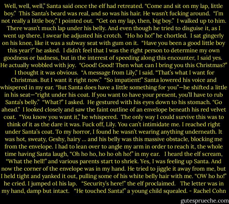 Well, well, well,” Santa said once the elf had retreated. “Come and sit on my lap, little boy.”<br /><br />This Santa’s beard was real, and so was his hair. He wasn’t fucking around.<br /><br />“I’m not really a little boy,” I pointed out.<br /><br />“Get on my lap, then, big boy.”<br /><br />I walked up to him. There wasn’t much lap under his belly. And even though he tried to disguise it, as I went up there, I swear he adjusted<br />his crotch.<br /><br />“Ho ho ho!” he chortled.<br /><br />I sat gingerly on his knee, like it was a subway seat with gum on it.<br /><br />“Have you been a good little boy this year?” he asked.<br /><br />I didn’t feel that I was the right person to determine my own goodness or badness, but in the interest of speeding along this encounter, I said yes.<br /><br />He actually wobbled with joy.<br /><br />“Good! Good! Then what can I bring you this Christmas?”<br /><br />I thought it was obvious.<br /><br />“A message from Lily,” I said. “That’s what I want for Christmas. But I want it right now.”<br /><br />“So impatient!” Santa lowered his voice and whispered in my ear. “But Santa does have a little something for you”—he shifted a little in<br />his seat—“right under his coat. If you want to have your present, you’ll have to rub Santa’s belly.”<br /><br />“What?” I asked.<br /><br />He gestured with his eyes down to his stomach. “Go ahead.”<br /><br />I looked closely and saw the faint outline of an envelope beneath his red velvet coat.<br /><br />“You know you want it,” he whispered.<br /><br />The only way I could survive this was to think of it as the dare it was.<br />Fuck off, Lily. You can’t intimidate me.<br />I reached right under Santa’s coat. To my horror, I found he wasn’t wearing anything underneath. It was hot, sweaty, Geshy, hairy … and<br />his belly was this massive obstacle, blocking me from the envelope. I had to lean over to angle my arm in order to reach it, the whole time<br />having Santa laugh, “Oh ho ho, ho ho oh ho!” in my ear. <br /><br />I heard the elf scream, “What the hell!” and various parents start to shriek. Yes, I was feeling up Santa. And now the corner of the envelope was in my hand. He tried to jiggle it away from me, but I held tight and yanked it<br />out, pulling some of his white belly hair with me. “OW ho ho!” he cried. I jumped o1 his lap. <br /><br />“Security’s here!” the elf proclaimed.<br /> <br />The letter was in my hand, damp but intact.<br /> <br />“He touched Santa!” a young child squealed. - Rachel Cohn