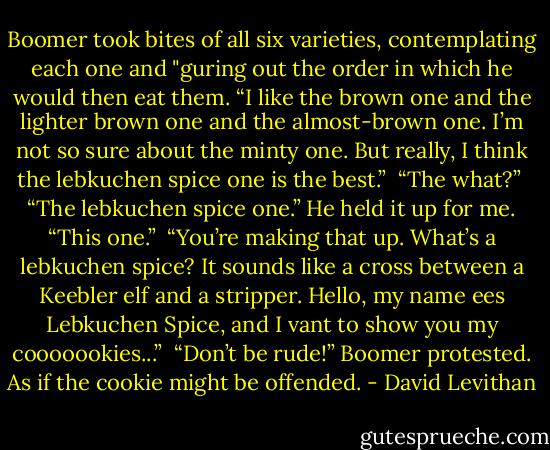 Boomer took bites of all six varieties, contemplating each one and "guring out the order in which he would then eat them. “I like the<br />brown one and the lighter brown one and the almost-brown one. I’m not so sure about the minty one. But really, I think the lebkuchen spice<br />one is the best.”<br /><br />“The what?”<br /><br />“The lebkuchen spice one.” He held it up for me. “This one.”<br /><br />“You’re making that up. What’s a lebkuchen spice? It sounds like a cross between a Keebler elf and a stripper. Hello, my name ees<br />Lebkuchen Spice, and I vant to show you my cooooookies...”<br /><br />“Don’t be rude!” Boomer protested. As if the cookie might be offended. - David Levithan