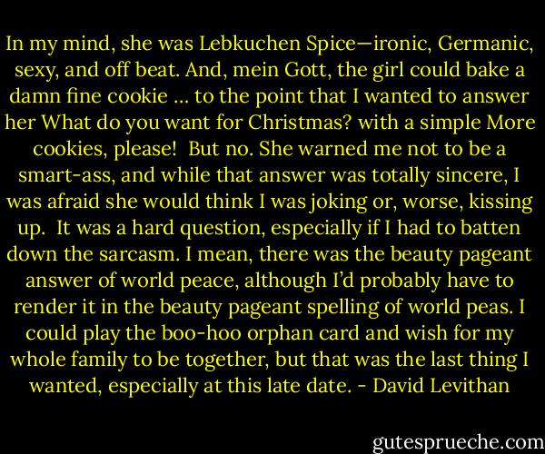 In my mind, she was Lebkuchen Spice—ironic, Germanic, sexy, and off beat. And, mein Gott, the girl could bake a damn fine cookie … to the point that I wanted to answer her What do you want for Christmas? with a simple More cookies, please!<br /><br />But no. She warned me not to be a smart-ass, and while that answer was totally sincere, I was afraid she would think I was joking or,<br />worse, kissing up.<br /><br />It was a hard question, especially if I had to batten down the sarcasm. I mean, there was the beauty pageant answer of world peace, although I’d probably have to render it in the beauty pageant spelling of world peas. I could play the boo-hoo orphan card and wish for my whole family to be together, but that was the last thing I wanted, especially at this late date. - David Levithan
