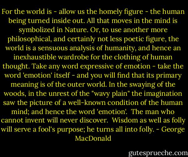 For the world is - allow us the homely figure - the human being turned inside out. All that moves in the mind is symbolized in Nature. Or, to use another more philosophical, and certainly not less poetic figure, the world is a sensuous analysis of humanity, and hence an inexhaustible wardrobe for the clothing of human thought. Take any word expressive of emotion - take the word 'emotion' itself - and you will find that its primary meaning is of the outer world. In the swaying of the woods, in the unrest of the "wavy plain" the imagination saw the picture of a well-known condition of the human mind; and hence the word 'emotion'.<br /><br />The man who cannot invent will never discover.<br /><br />Wisdom as well as folly will serve a fool's purpose; he turns all into folly. - George MacDonald