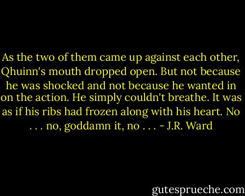 As the two of them came up against each other, Qhuinn's mouth<br />dropped open. But not because he was shocked and not because he wanted<br />in on the action.<br />He simply couldn't breathe. It was as if his ribs had frozen along with<br />his heart.<br />No . . . no, goddamn it, no . . . - J.R. Ward
