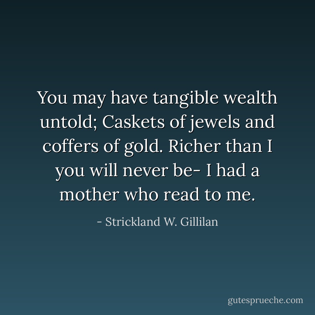 You may have tangible wealth untold;<br />Caskets of jewels and coffers of gold.<br />Richer than I you will never be-<br />I had a mother who read to me. - Strickland W. Gillilan