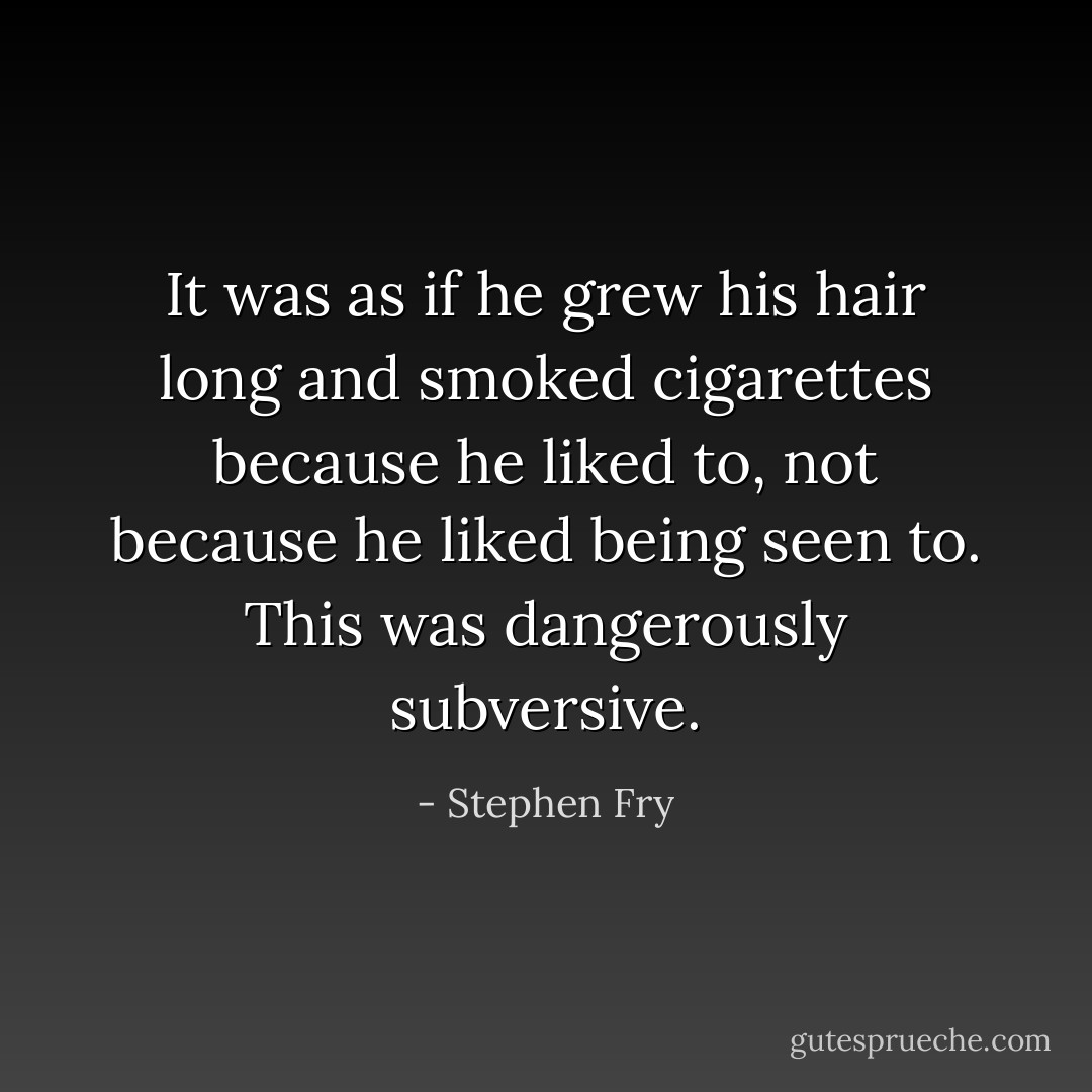 It was as if he grew his hair long and smoked cigarettes because he liked to, not because he liked being seen to. This was dangerously subversive. - Stephen Fry