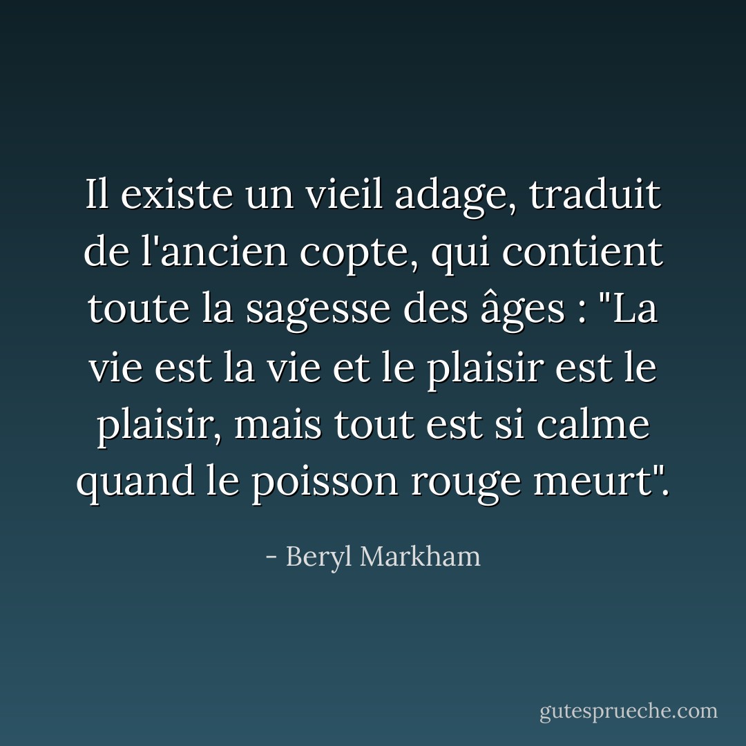 Il existe un vieil adage, traduit de l'ancien copte, qui contient toute la sagesse des âges : "La vie est la vie et le plaisir est le plaisir, mais tout est si calme quand le poisson rouge meurt". - Beryl Markham