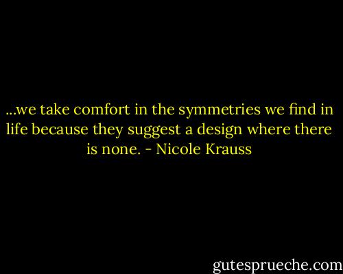 ...we take comfort in the symmetries we find in life because they suggest a design where there is none. - Nicole Krauss