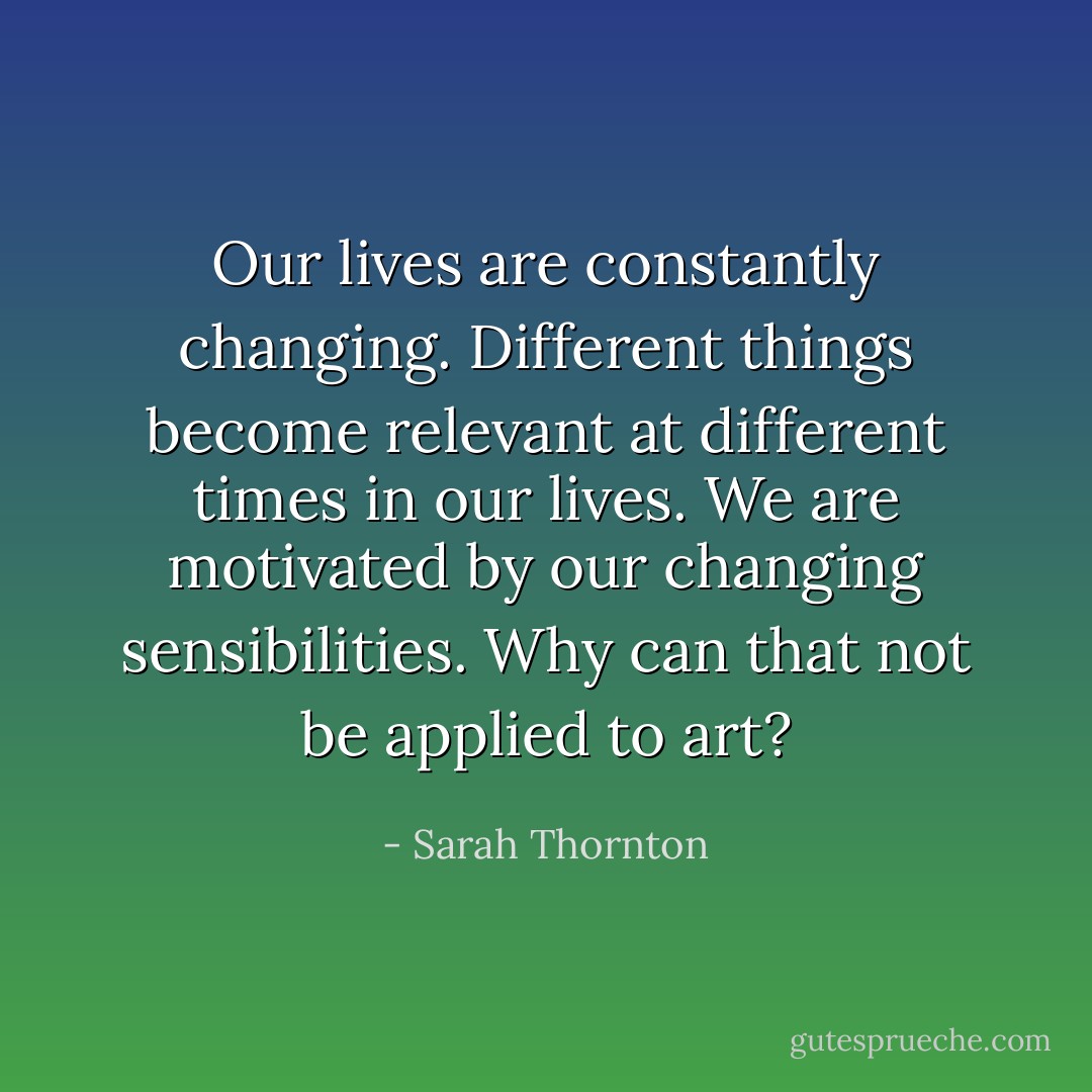 Our lives are constantly changing. Different things become relevant at different times in our lives. We are motivated by our changing sensibilities. Why can that not be applied to art? - Sarah Thornton