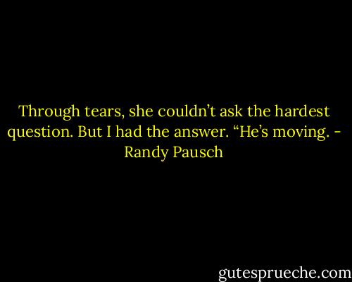 Through tears, she couldn’t ask the hardest question. But I had the<br />answer. “He’s moving. - Randy Pausch
