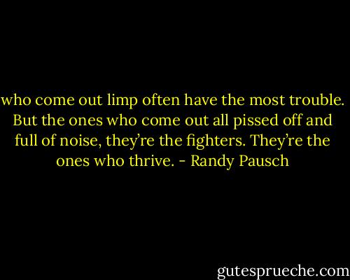 who come out limp often have the most trouble. But the ones who come out all pissed off and full of noise,<br />they’re the fighters. They’re the ones who thrive. - Randy Pausch