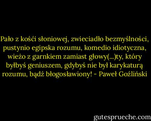 Pało z kośći słoniowej, zwieciadło bezmyślności, pustynio egipska rozumu, komedio idiotyczna, wieżo z garnkiem zamiast głowy(...)ty, który byłbyś geniuszem, gdybyś nie był karykaturą rozumu, bądź błogosławiony! - Paweł Goźliński