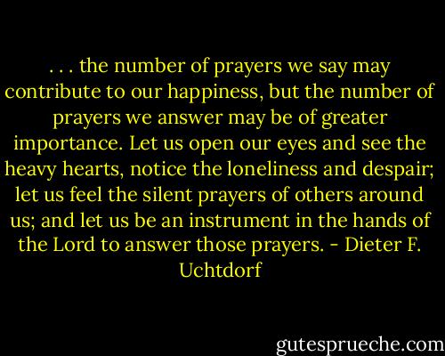 . . . the number of prayers we say may contribute to our happiness, but the number of prayers we answer may be of greater importance. Let us open our eyes and see the heavy hearts, notice the loneliness and despair; let us feel the silent prayers of others around us; and let us be an instrument in the hands of the Lord to answer those prayers. - Dieter F. Uchtdorf