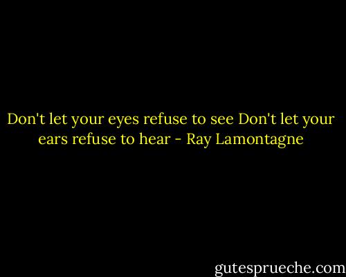 Don't let your eyes refuse to see<br />Don't let your ears refuse to hear - Ray Lamontagne