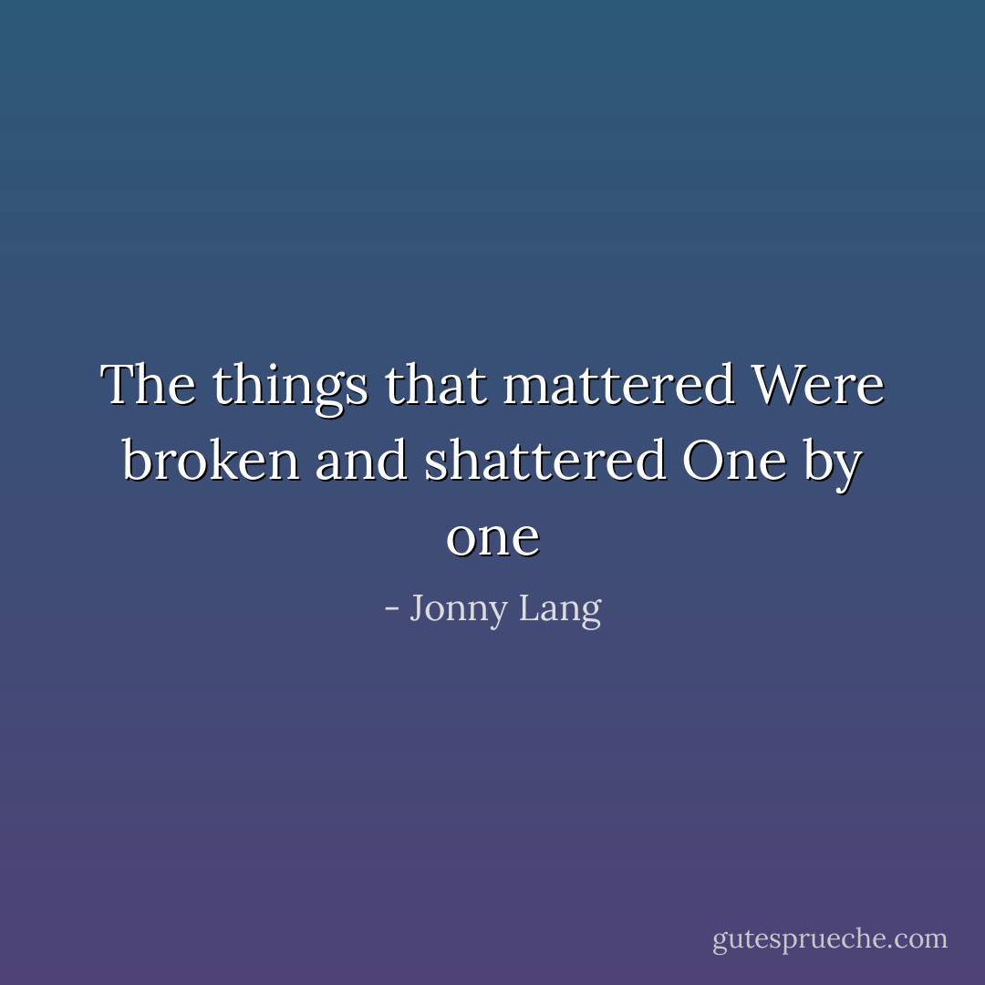 The things that mattered<br />Were broken and shattered<br />One by one - Jonny Lang
