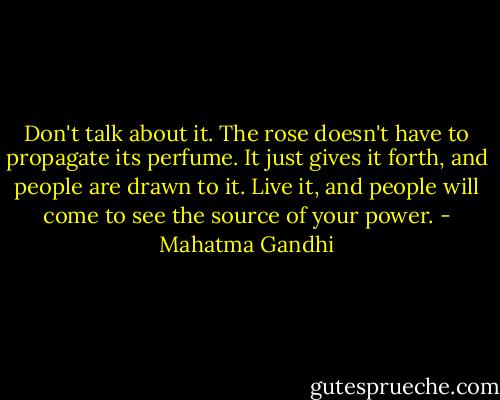 Don't talk about it. The rose doesn't have to propagate its perfume. It just gives it forth, and people are drawn to it. Live it, and people will come to see the source of your power. - Mahatma Gandhi