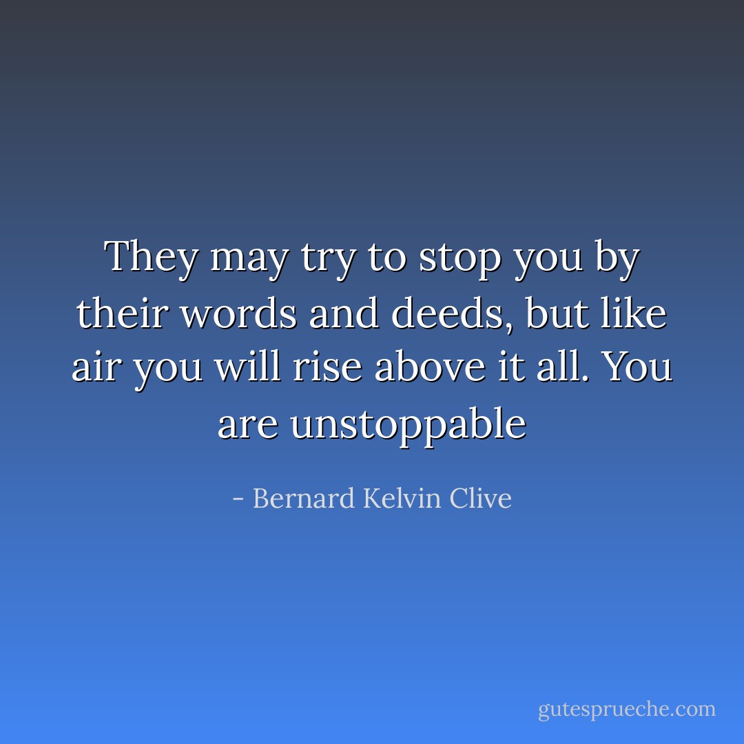They may try to stop you by their words and deeds, but like air you will rise above it all. You are unstoppable - Bernard Kelvin Clive