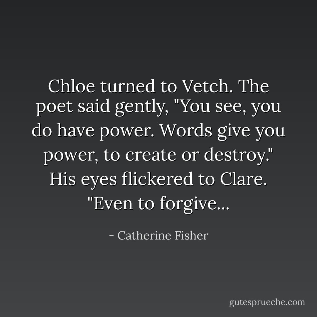 Chloe turned to Vetch. The poet said gently, "You see, you do have power. Words give you power, to create or destroy." His eyes flickered to Clare. "Even to forgive... - Catherine Fisher