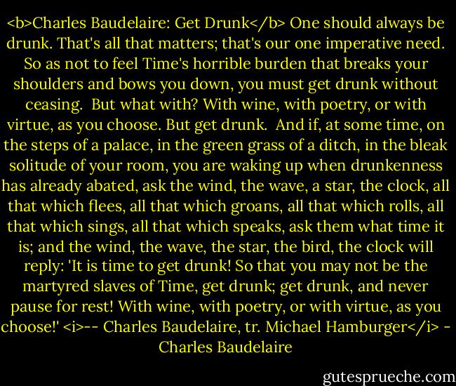 <b>Charles Baudelaire: Get Drunk</b><br />One should always be drunk. That's all that matters; that's our one imperative need. So as not to feel Time's horrible burden that breaks your shoulders and bows you down, you must get drunk without ceasing.<br /><br />But what with? With wine, with poetry, or with virtue, as you choose. But get drunk.<br /><br />And if, at some time, on the steps of a palace, in the green grass of a ditch, in the bleak solitude of your room, you are waking up when drunkenness has already abated, ask the wind, the wave, a star, the clock, all that which flees, all that which groans, all that which rolls, all that which sings, all that which speaks, ask them what time it is; and the wind, the wave, the star, the bird, the clock will reply: 'It is time to get drunk! So that you may not be the martyred slaves of Time, get drunk; get drunk, and never pause for rest! With wine, with poetry, or with virtue, as you choose!'<br /><i>-- Charles Baudelaire, tr. Michael Hamburger</i> - Charles Baudelaire