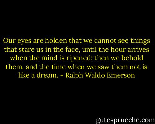 Our eyes are holden that we cannot see things that stare us in the face, until the hour arrives when the mind is ripened; then we behold them, and the time when we saw them not is like a dream. - Ralph Waldo Emerson