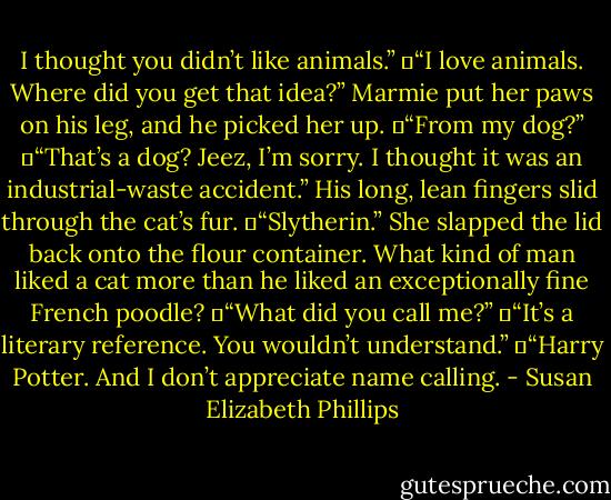 I thought you didn’t like animals.”<br />	“I love animals. Where did you get that idea?” Marmie put her paws on his leg, and he picked her up.<br />	“From my dog?”<br />	“That’s a dog? Jeez, I’m sorry. I thought it was an industrial-waste accident.” His long, lean fingers slid through the cat’s fur.<br />	“Slytherin.” She slapped the lid back onto the flour container. What kind of man liked a cat more than he liked an exceptionally fine French poodle?<br />	“What did you call me?”<br />	“It’s a literary reference. You wouldn’t understand.”<br />	“Harry Potter. And I don’t appreciate name calling. - Susan Elizabeth Phillips